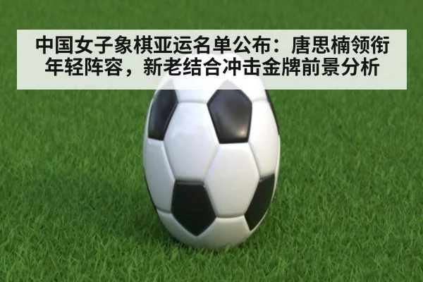 中国女子象棋亚运名单公布:唐思楠领衔年轻阵容,新老结合冲击金牌前景分析